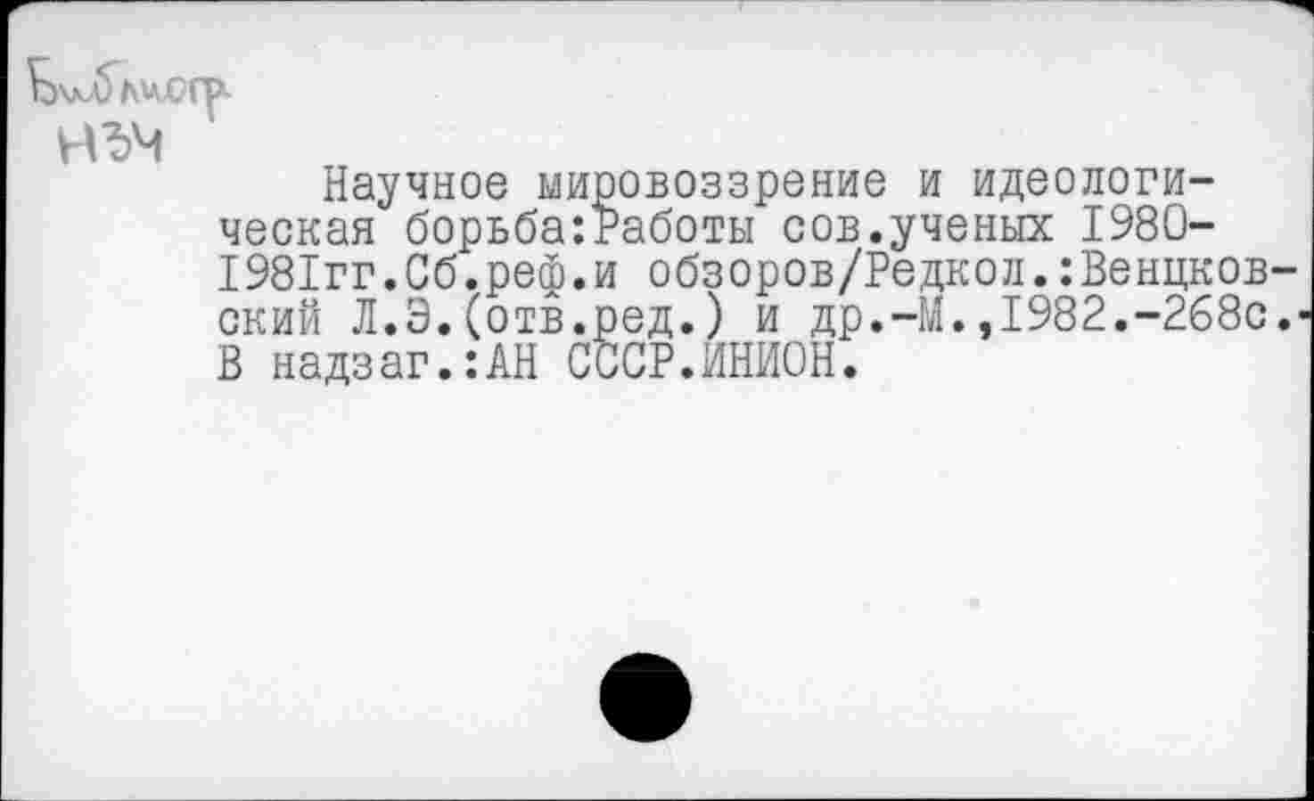 ﻿
Научное мировоззрение и идеологическая борьба:Работы сов.ученых 1980-1981гг.Сб.реф.и обзоров/Редкол.:Венцков ский Л.Э.(отв.ред.) и др.-М.,1982.-268с В надзаг.:АН СССР.ИНИОН.